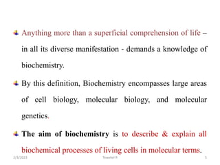 Anything more than a superficial comprehension of life –
in all its diverse manifestation - demands a knowledge of
biochemistry.
By this definition, Biochemistry encompasses large areas
of cell biology, molecular biology, and molecular
genetics.
The aim of biochemistry is to describe & explain all
biochemical processes of living cells in molecular terms.
Tewekel R 5
2/3/2023
 