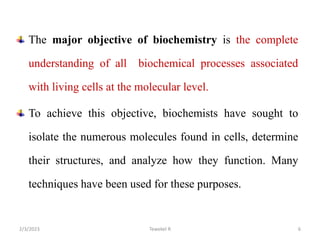 The major objective of biochemistry is the complete
understanding of all biochemical processes associated
with living cells at the molecular level.
To achieve this objective, biochemists have sought to
isolate the numerous molecules found in cells, determine
their structures, and analyze how they function. Many
techniques have been used for these purposes.
Tewekel R 6
2/3/2023
 
