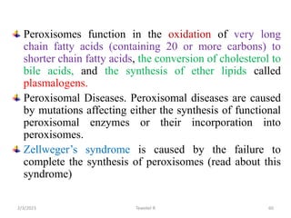 Peroxisomes function in the oxidation of very long
chain fatty acids (containing 20 or more carbons) to
shorter chain fatty acids, the conversion of cholesterol to
bile acids, and the synthesis of ether lipids called
plasmalogens.
Peroxisomal Diseases. Peroxisomal diseases are caused
by mutations affecting either the synthesis of functional
peroxisomal enzymes or their incorporation into
peroxisomes.
Zellweger’s syndrome is caused by the failure to
complete the synthesis of peroxisomes (read about this
syndrome)
Tewekel R 60
2/3/2023
 