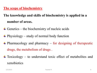 The scope of biochemistry
The knowledge and skills of biochemistry is applied in a
number of areas.
Genetics – the biochemistry of nucleic acids
Physiology – study of normal body function
Pharmacology and pharmacy – for designing of therapeutic
drugs, the metabolism of drugs .
Toxicology – to understand toxic effect of metabolites and
xenobiotics
Tewekel R 8
2/3/2023
 