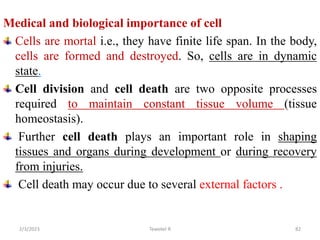 Medical and biological importance of cell
Cells are mortal i.e., they have finite life span. In the body,
cells are formed and destroyed. So, cells are in dynamic
state.
Cell division and cell death are two opposite processes
required to maintain constant tissue volume (tissue
homeostasis).
Further cell death plays an important role in shaping
tissues and organs during development or during recovery
from injuries.
Cell death may occur due to several external factors .
82
Tewekel R
2/3/2023
 