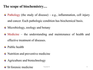 The scope of biochemistry…
Pathology (the study of disease) – e.g., inflammation, cell injury
and cancer. Each pathologic condition has biochemical basis.
Microbiology, zoology and botany
Medicine – the understanding and maintenance of health and
effective treatment of diseases.
Public health
Nutrition and preventive medicine
Agriculture and biotechnology
In forensic medicine Tewekel R 9
2/3/2023
 