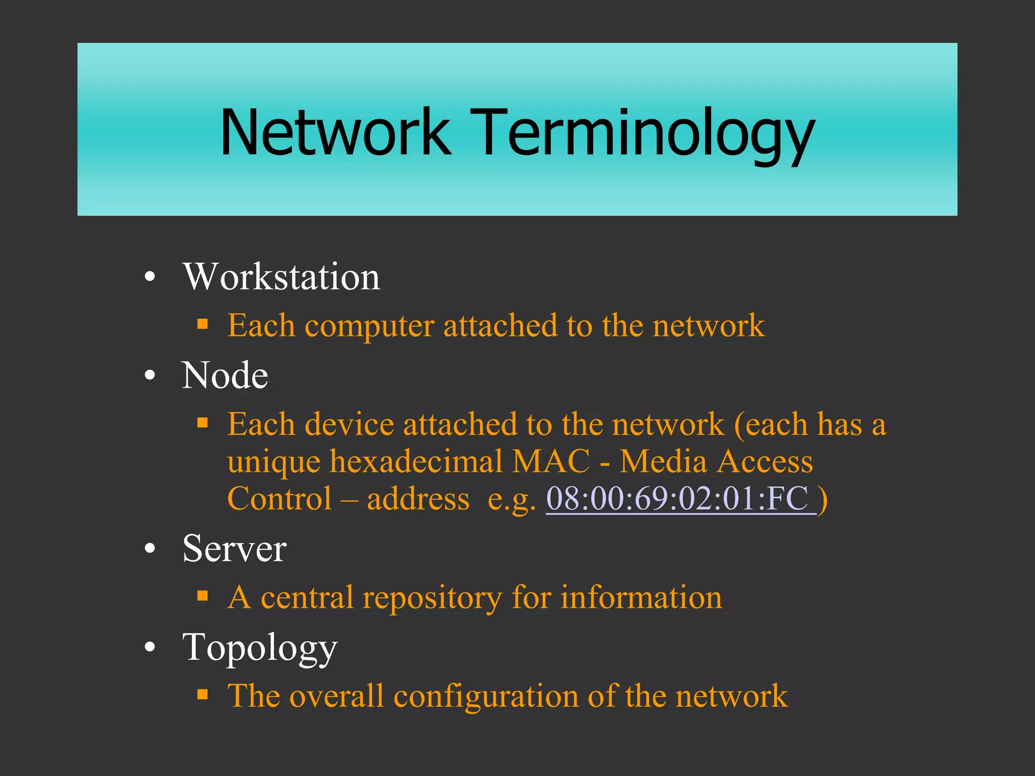 Network Terminology
• Workstation
 Each computer attached to the network
• Node
 Each device attached to the network (each has a
unique hexadecimal MAC - Media Access
Control – address e.g. 08:00:69:02:01:FC )
• Server
 A central repository for information
• Topology
 The overall configuration of the network
 