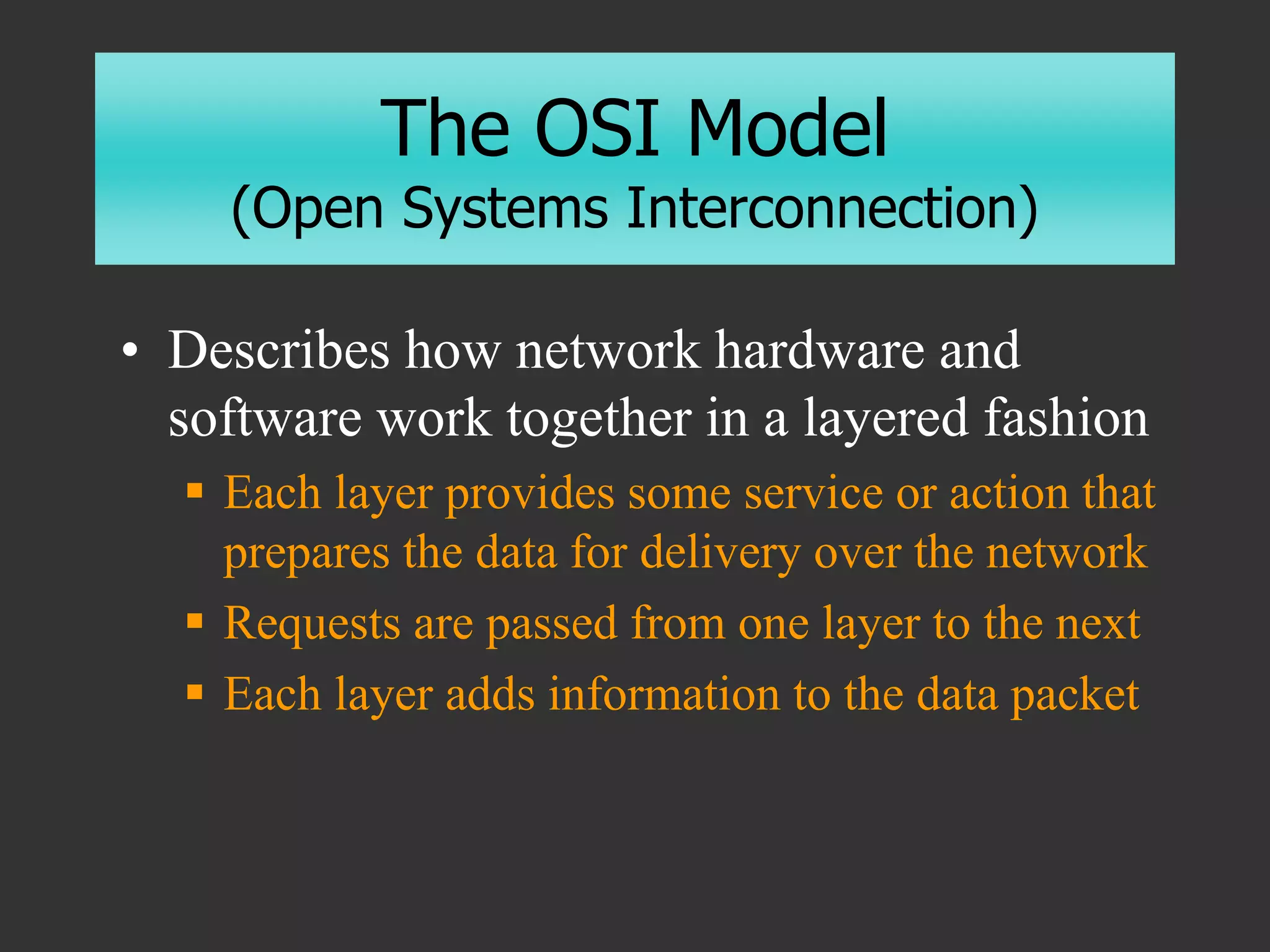 The OSI Model
(Open Systems Interconnection)
• Describes how network hardware and
software work together in a layered fashion
 Each layer provides some service or action that
prepares the data for delivery over the network
 Requests are passed from one layer to the next
 Each layer adds information to the data packet
 