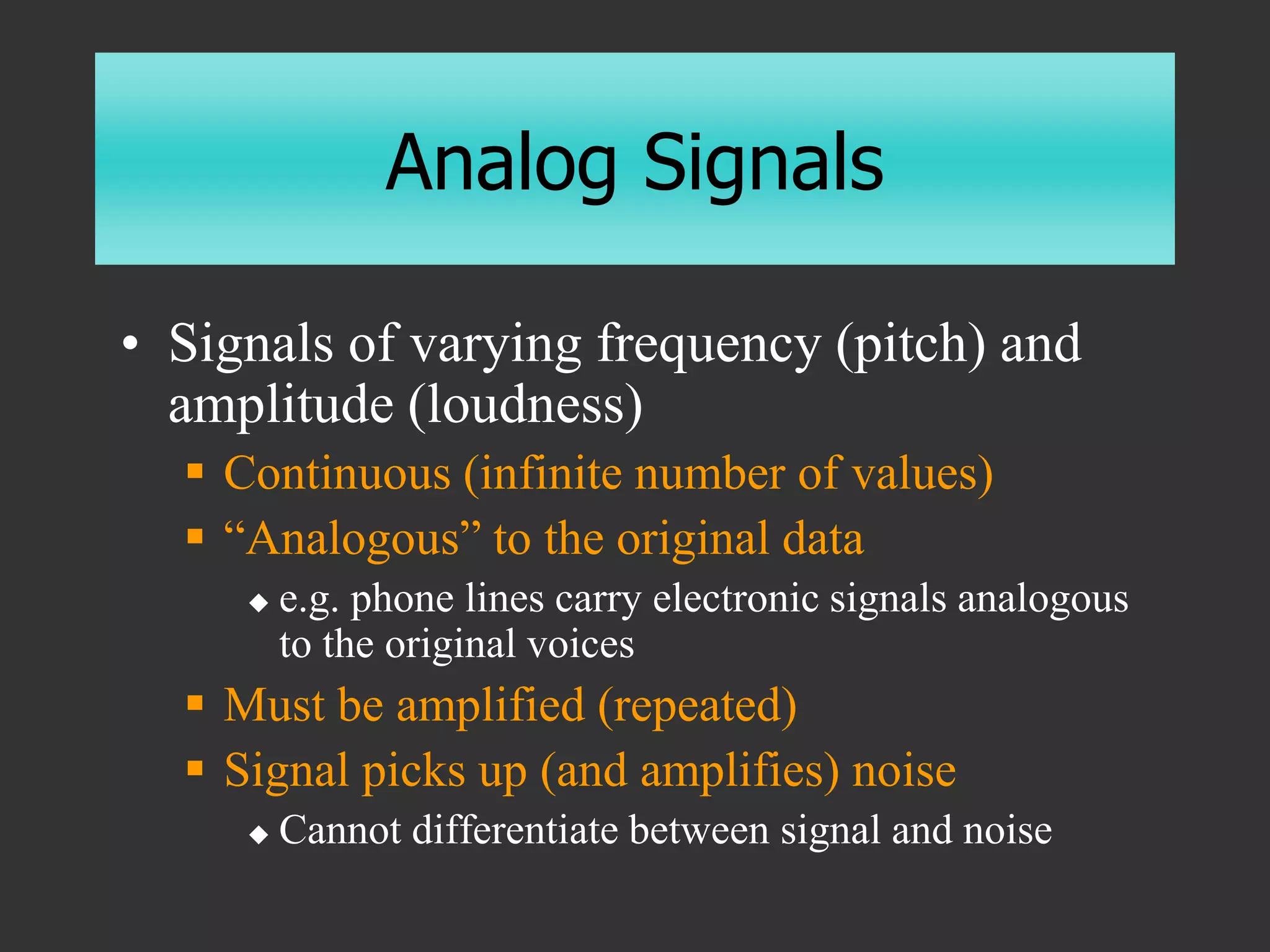 Analog Signals
• Signals of varying frequency (pitch) and
amplitude (loudness)
 Continuous (infinite number of values)
 “Analogous” to the original data
 e.g. phone lines carry electronic signals analogous
to the original voices
 Must be amplified (repeated)
 Signal picks up (and amplifies) noise
 Cannot differentiate between signal and noise
 