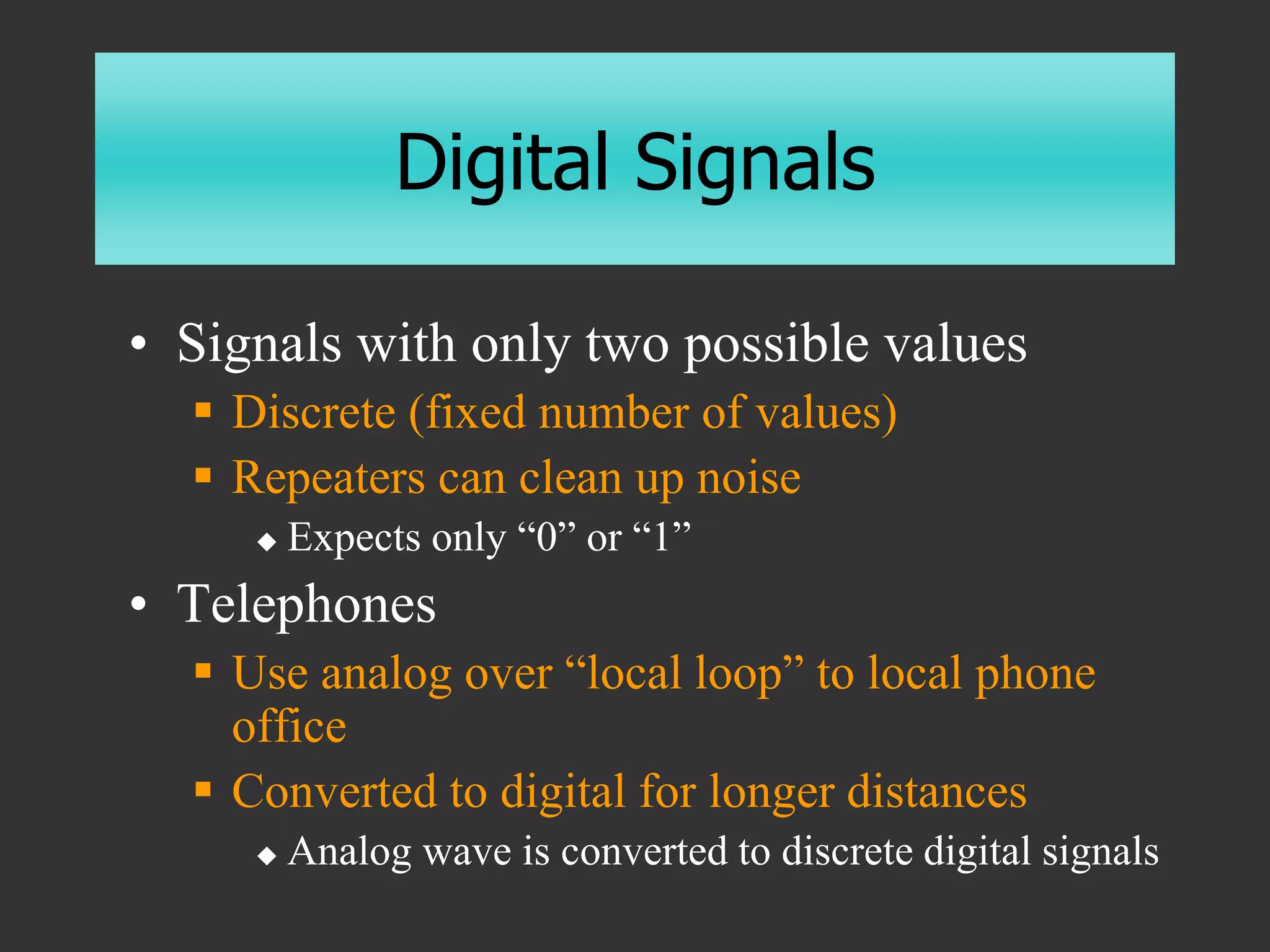 Digital Signals
• Signals with only two possible values
 Discrete (fixed number of values)
 Repeaters can clean up noise
 Expects only “0” or “1”
• Telephones
 Use analog over “local loop” to local phone
office
 Converted to digital for longer distances
 Analog wave is converted to discrete digital signals
 