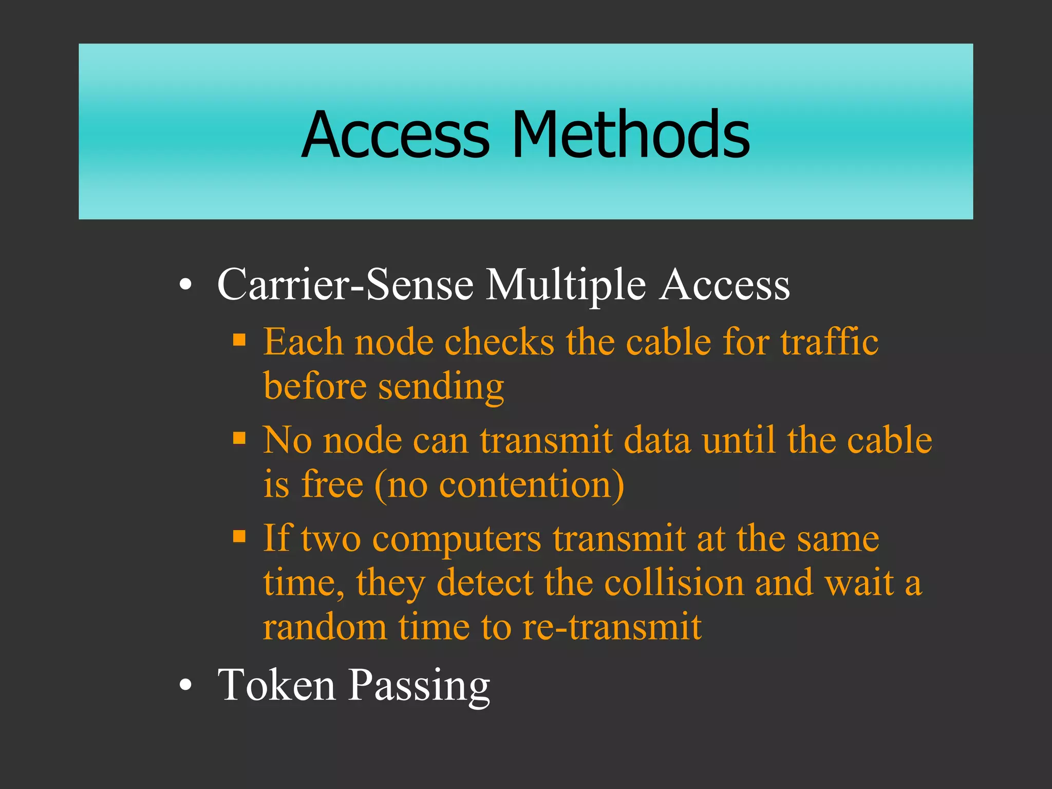 Access Methods
• Carrier-Sense Multiple Access
 Each node checks the cable for traffic
before sending
 No node can transmit data until the cable
is free (no contention)
 If two computers transmit at the same
time, they detect the collision and wait a
random time to re-transmit
• Token Passing
 