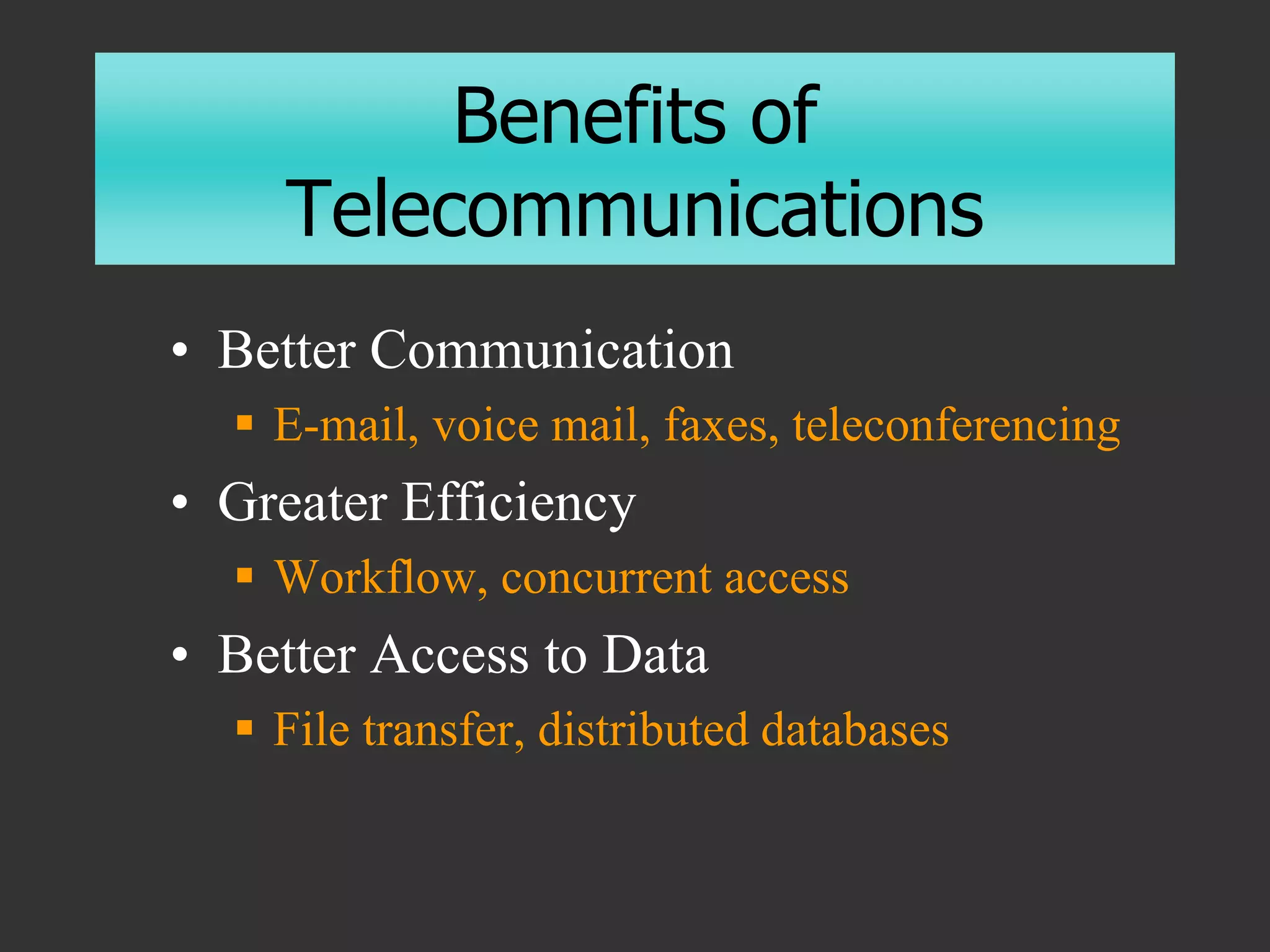 Benefits of
Telecommunications
• Better Communication
 E-mail, voice mail, faxes, teleconferencing
• Greater Efficiency
 Workflow, concurrent access
• Better Access to Data
 File transfer, distributed databases
 