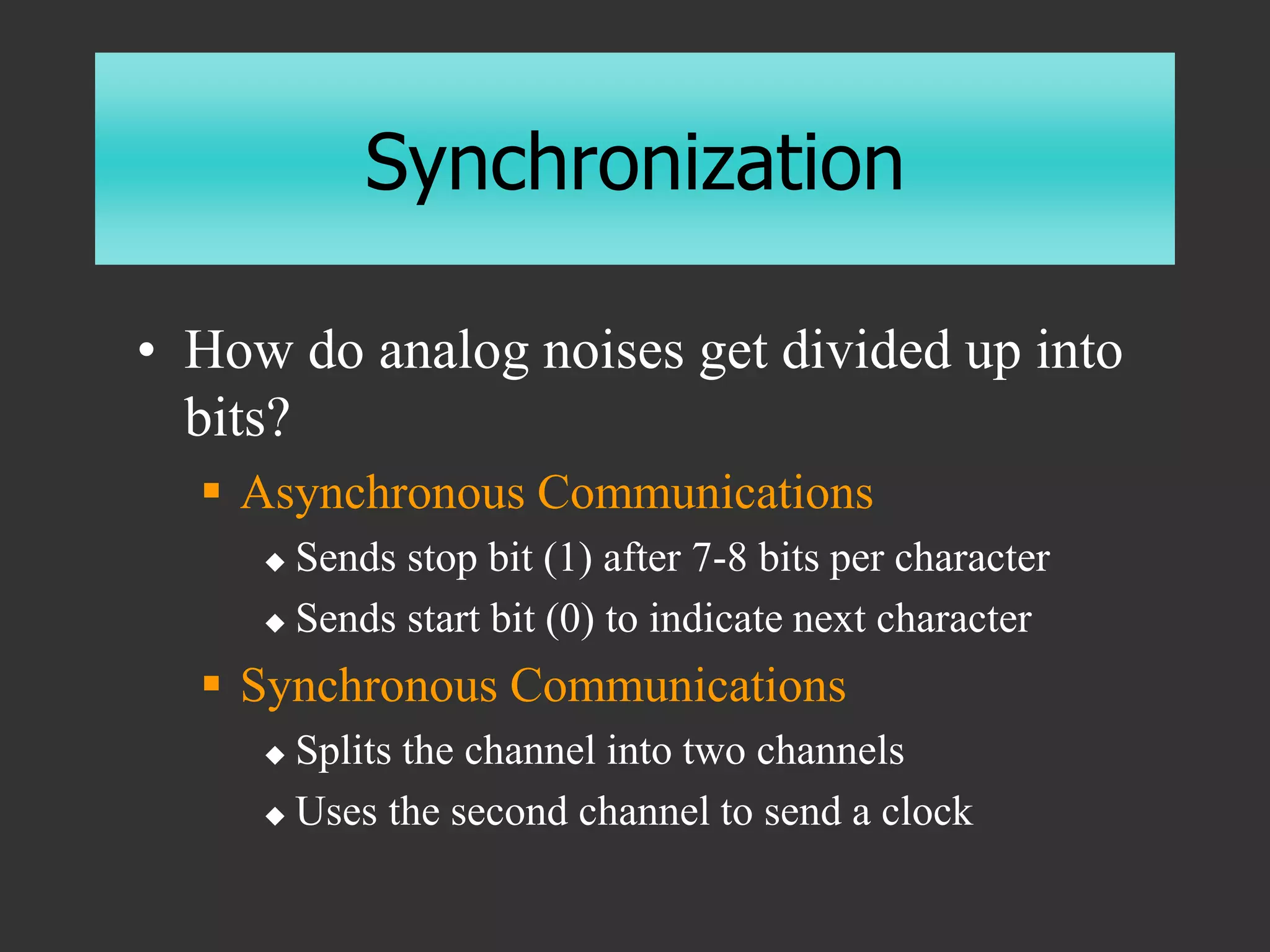 Synchronization
• How do analog noises get divided up into
bits?
 Asynchronous Communications
 Sends stop bit (1) after 7-8 bits per character
 Sends start bit (0) to indicate next character
 Synchronous Communications
 Splits the channel into two channels
 Uses the second channel to send a clock
 