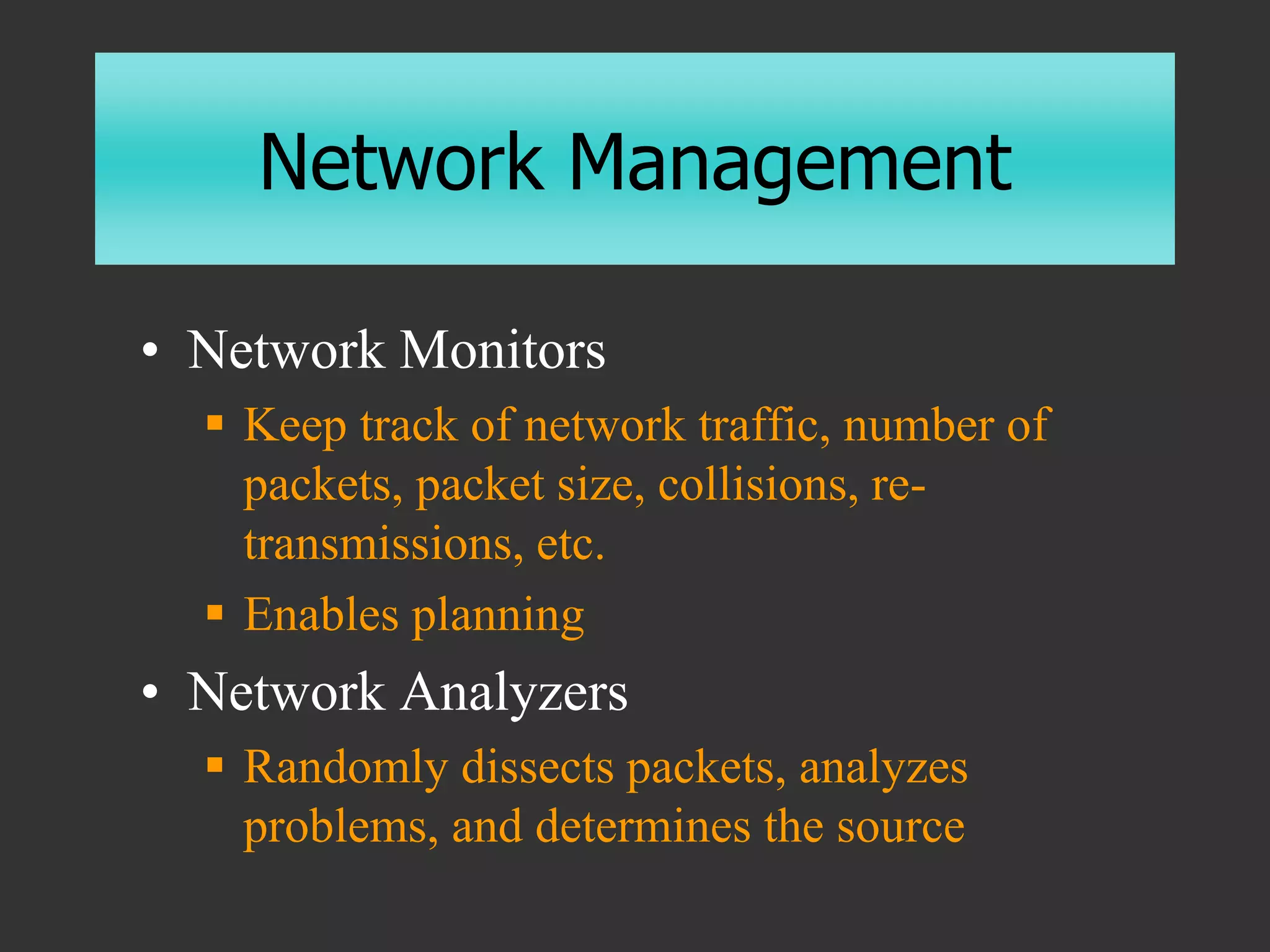 Network Management
• Network Monitors
 Keep track of network traffic, number of
packets, packet size, collisions, re-
transmissions, etc.
 Enables planning
• Network Analyzers
 Randomly dissects packets, analyzes
problems, and determines the source
 