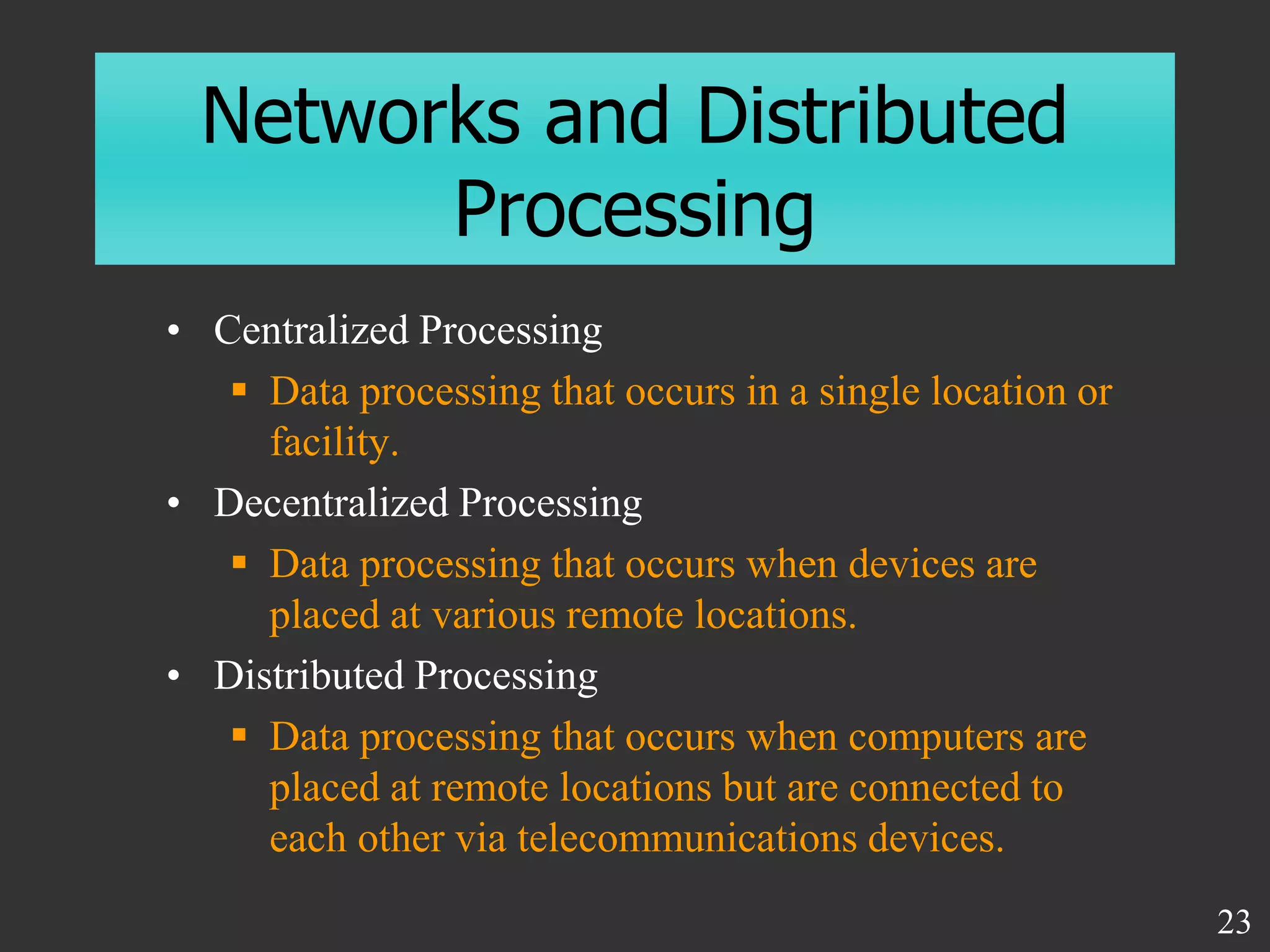 Networks and Distributed
Processing
• Centralized Processing
 Data processing that occurs in a single location or
facility.
• Decentralized Processing
 Data processing that occurs when devices are
placed at various remote locations.
• Distributed Processing
 Data processing that occurs when computers are
placed at remote locations but are connected to
each other via telecommunications devices.
23
 