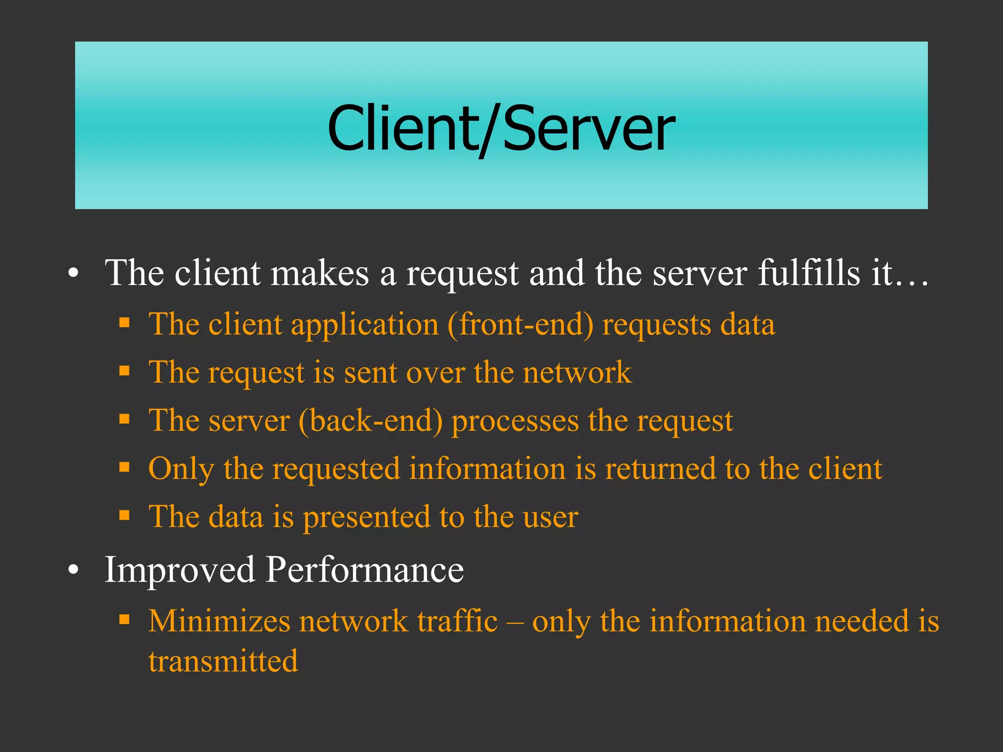Client/Server
• The client makes a request and the server fulfills it…
 The client application (front-end) requests data
 The request is sent over the network
 The server (back-end) processes the request
 Only the requested information is returned to the client
 The data is presented to the user
• Improved Performance
 Minimizes network traffic – only the information needed is
transmitted
 