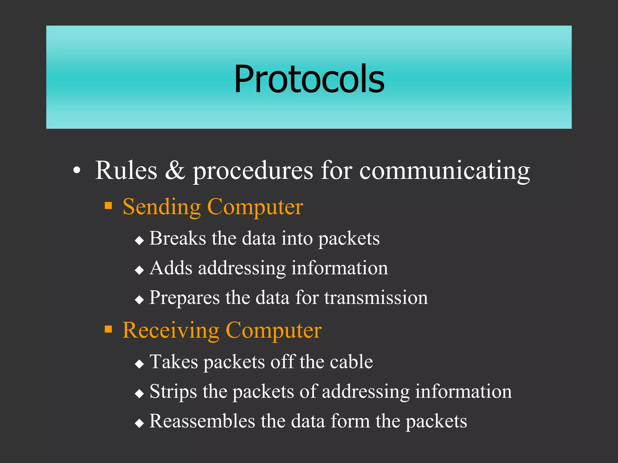 Protocols
• Rules & procedures for communicating
 Sending Computer
 Breaks the data into packets
 Adds addressing information
 Prepares the data for transmission
 Receiving Computer
 Takes packets off the cable
 Strips the packets of addressing information
 Reassembles the data form the packets
 