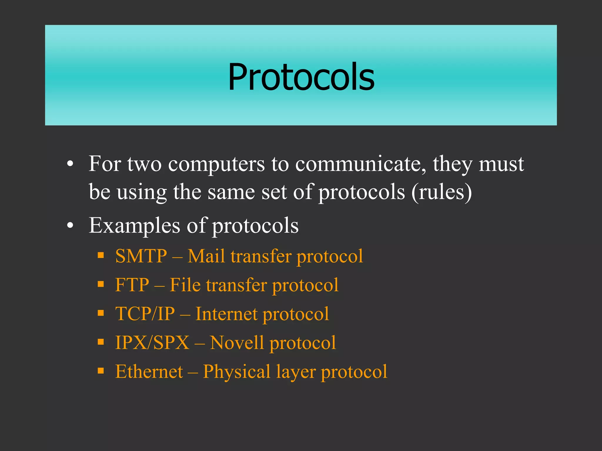 Protocols
• For two computers to communicate, they must
be using the same set of protocols (rules)
• Examples of protocols
 SMTP – Mail transfer protocol
 FTP – File transfer protocol
 TCP/IP – Internet protocol
 IPX/SPX – Novell protocol
 Ethernet – Physical layer protocol
 