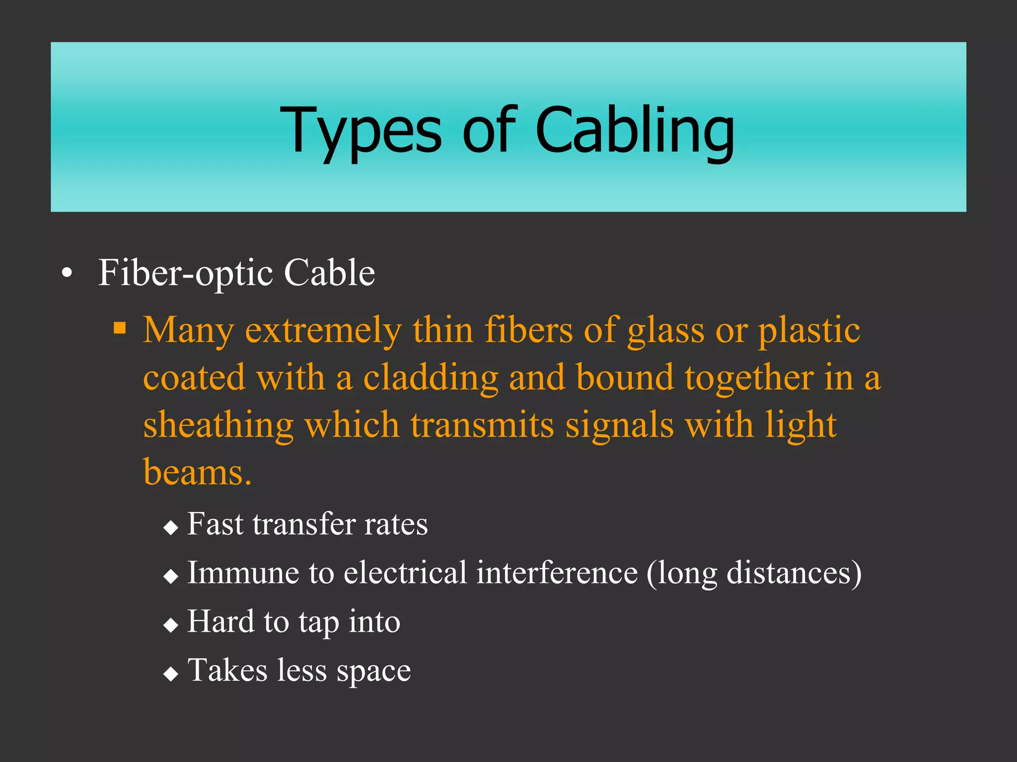 Types of Cabling
• Fiber-optic Cable
 Many extremely thin fibers of glass or plastic
coated with a cladding and bound together in a
sheathing which transmits signals with light
beams.
 Fast transfer rates
 Immune to electrical interference (long distances)
 Hard to tap into
 Takes less space
 