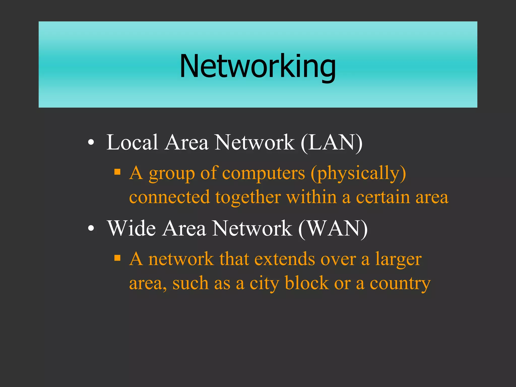 Networking
• Local Area Network (LAN)
 A group of computers (physically)
connected together within a certain area
• Wide Area Network (WAN)
 A network that extends over a larger
area, such as a city block or a country
 