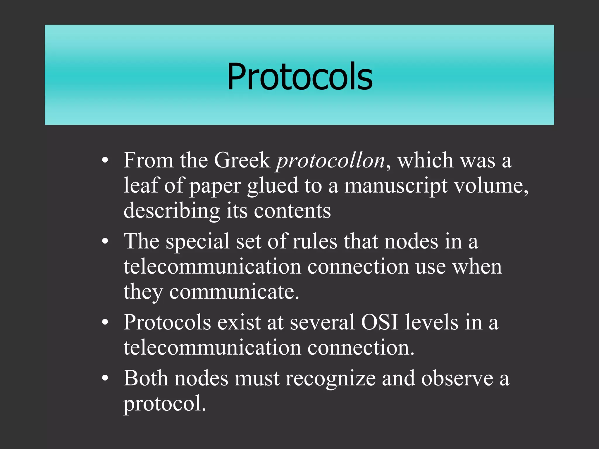 Protocols
• From the Greek protocollon, which was a
leaf of paper glued to a manuscript volume,
describing its contents
• The special set of rules that nodes in a
telecommunication connection use when
they communicate.
• Protocols exist at several OSI levels in a
telecommunication connection.
• Both nodes must recognize and observe a
protocol.
 