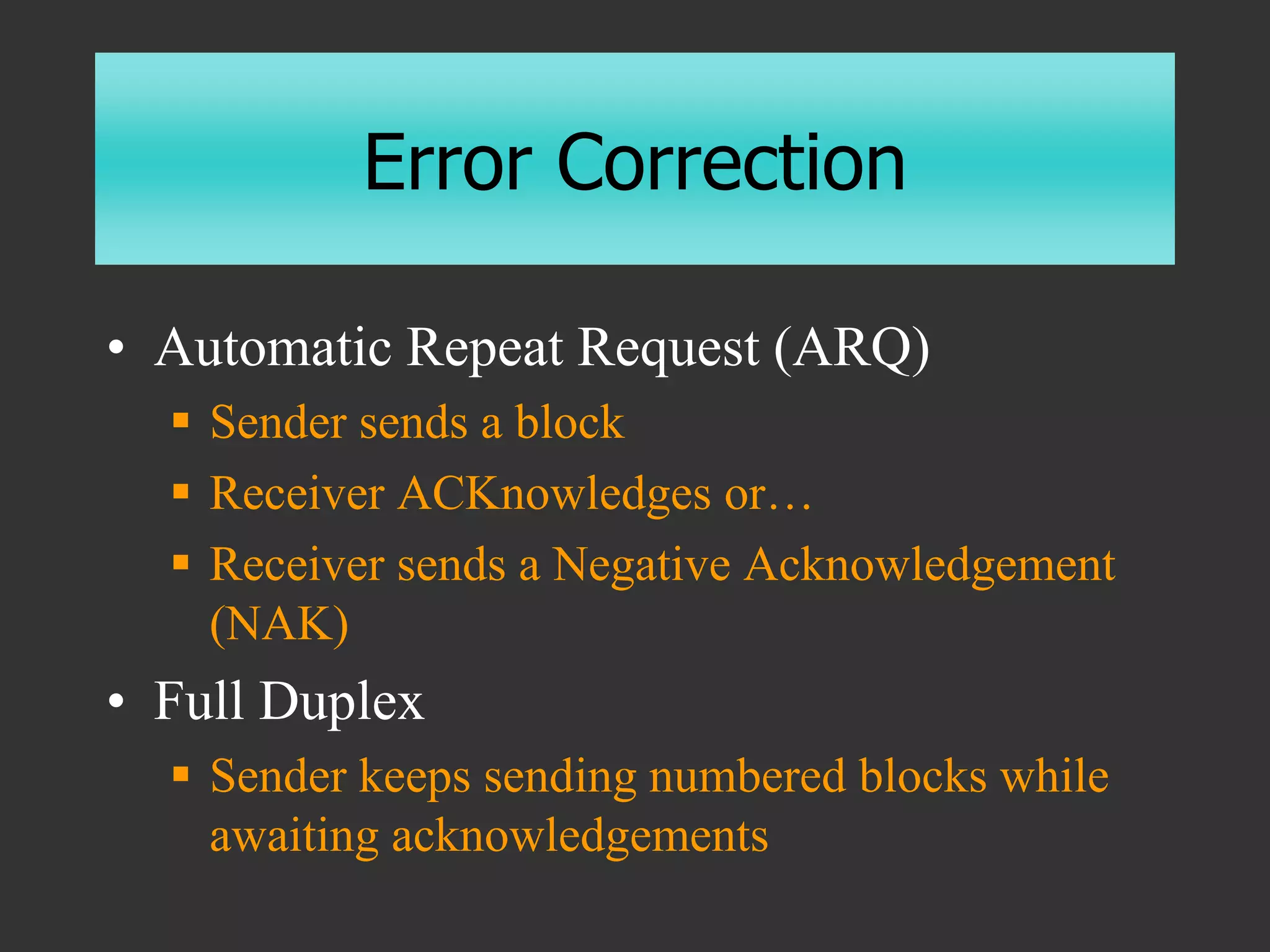 Error Correction
• Automatic Repeat Request (ARQ)
 Sender sends a block
 Receiver ACKnowledges or…
 Receiver sends a Negative Acknowledgement
(NAK)
• Full Duplex
 Sender keeps sending numbered blocks while
awaiting acknowledgements
 