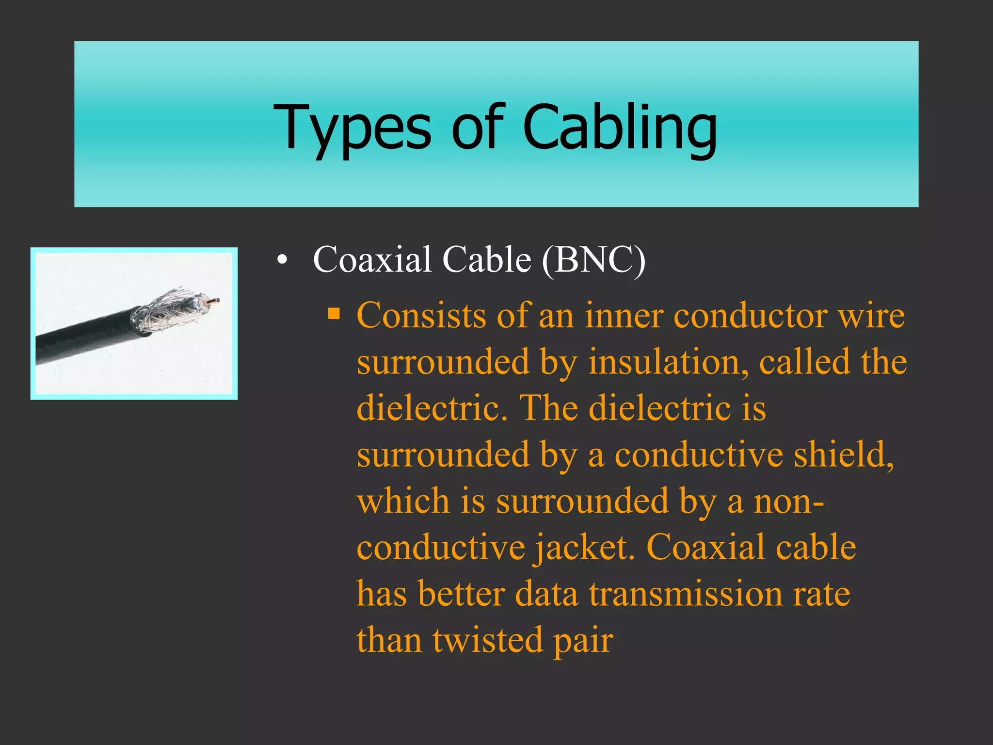 Types of Cabling
• Coaxial Cable (BNC)
 Consists of an inner conductor wire
surrounded by insulation, called the
dielectric. The dielectric is
surrounded by a conductive shield,
which is surrounded by a non-
conductive jacket. Coaxial cable
has better data transmission rate
than twisted pair
 