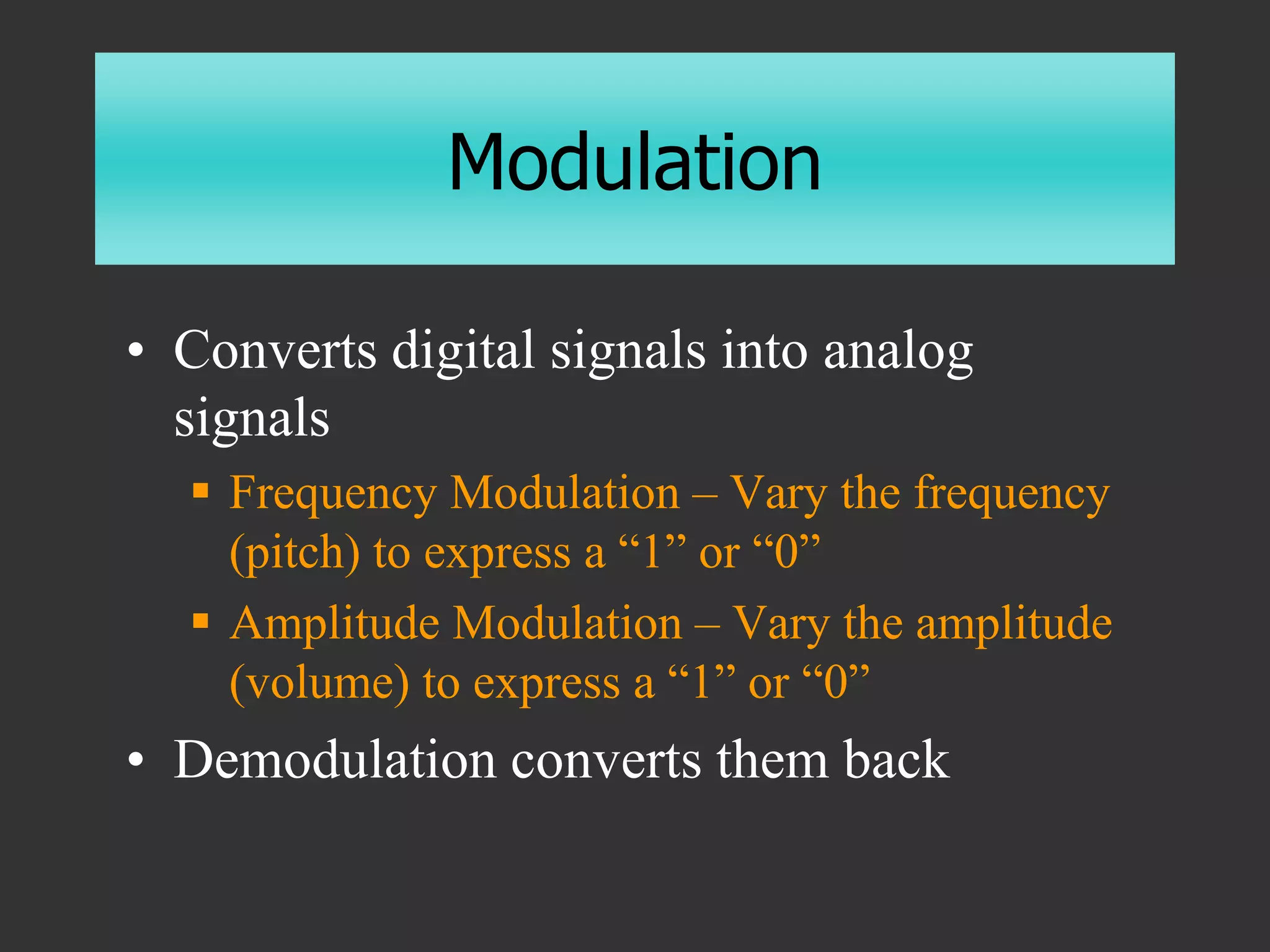 Modulation
• Converts digital signals into analog
signals
 Frequency Modulation – Vary the frequency
(pitch) to express a “1” or “0”
 Amplitude Modulation – Vary the amplitude
(volume) to express a “1” or “0”
• Demodulation converts them back
 