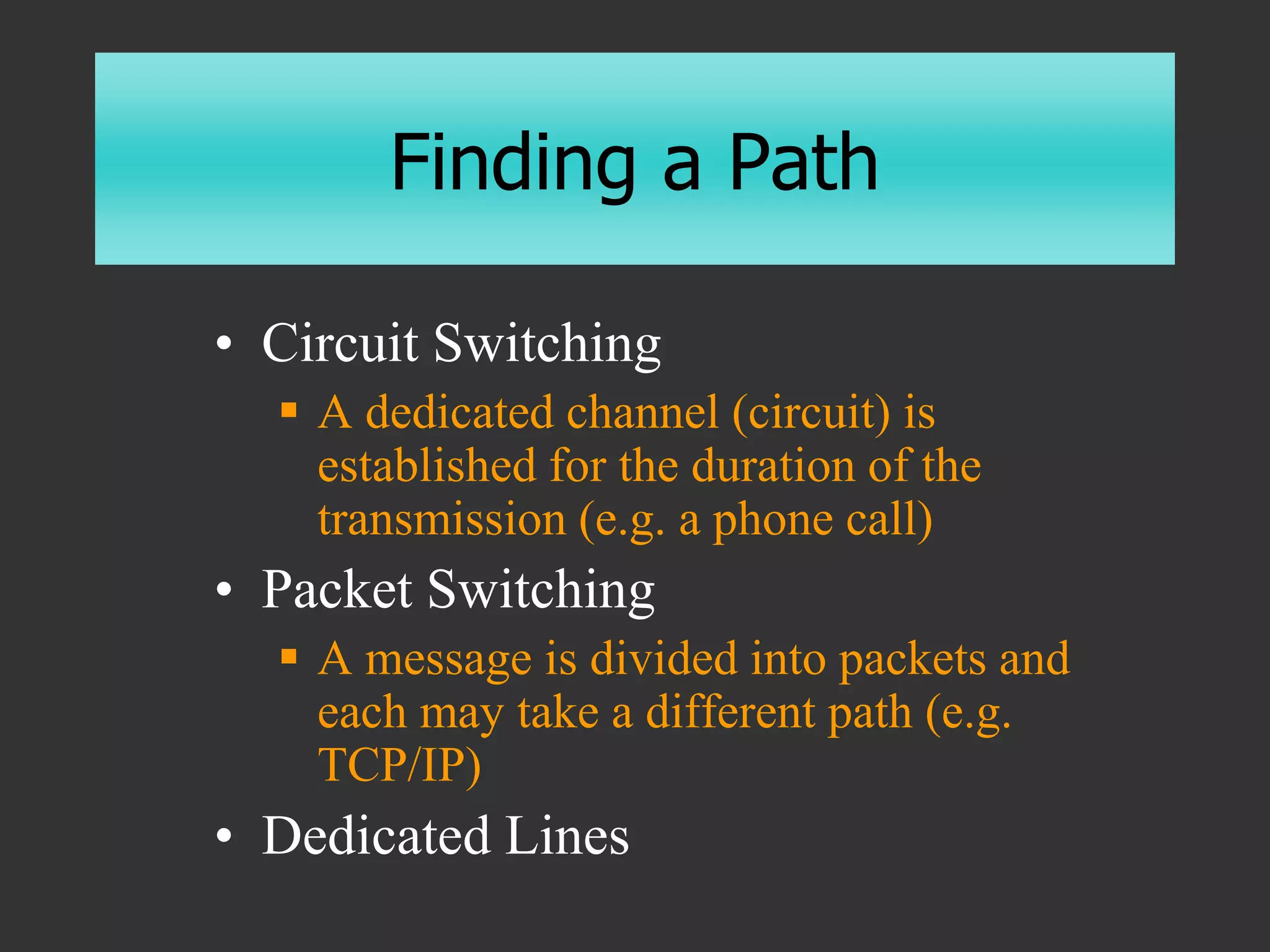 Finding a Path
• Circuit Switching
 A dedicated channel (circuit) is
established for the duration of the
transmission (e.g. a phone call)
• Packet Switching
 A message is divided into packets and
each may take a different path (e.g.
TCP/IP)
• Dedicated Lines
 