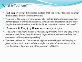 What is Tourism?
 Neil Leiper (1979), It becomes evident that the terms ‘Tourists’ Tourism
did not exists before sixteenth century
 “Tourism is the temporary movement of people to destinations outside their
normal places of work and residence, the activities undertaken during their
stay in those destinations, and the facilities created to cater to their needs”
 Hunziker & Krapf of Berne university in 1942
 “The Sum of the Phenomenon & relationship from the travel and stay of non
residents in so for as they do not lead to permanent residence and are not
connected with any earning activity”
 Tourism defined as “The activities of persons traveling to and staying in
place outside their usual environment for not more than one consecutive
year for leisure, business and other purpose” (UNWTO)
 