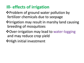 Ill- effects of irrigation
Problem of ground water pollution by
fertilizer chemicals due to seepage
Irrigation may result in marshy land causing
breeding of mosquitoes
Over-irrigation may lead to water-logging
and may reduce crop yield
High initial investment
 
