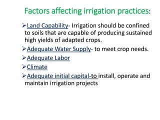 Factors affecting irrigation practices:
Land Capability- Irrigation should be confined
to soils that are capable of producing sustained
high yields of adapted crops.
Adequate Water Supply- to meet crop needs.
Adequate Labor
Climate
Adequate initial capital-to install, operate and
maintain irrigation projects
 