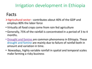 Irrigation development in Ethiopia
Facts
Agricultural sector - contributes about 40% of the GDP and
employs 80% the labor force
• Virtually all food crops come from rain fed agriculture
• Generally, 75% of the rainfall is concentrated in a period of 3 to 4
months.
• Drought and famine are common phenomena in Ethiopia. These
drought and famine are mainly due to failure of rainfall both in
amount and variation in time.
• Nowadays, highly variable rainfall in spatial and temporal scales
make farming a risky business
 