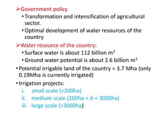 Government policy
•Transformation and intensification of agricultural
sector.
•Optimal development of water resources of the
country
Water resource of the country:
•Surface water is about 112 billion m3
•Ground water potential is about 2.6 billion m3
•Potential irrigable land of the country = 3.7 Mha (only
0.19Mha is currently irrigated)
•Irrigation projects:
i. small scale (<200ha)
ii. medium scale (200ha < A < 3000ha)
iii. large scale (>3000ha)
 