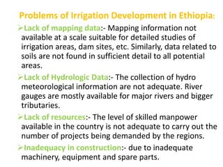 Problems of Irrigation Development in Ethiopia:
Lack of mapping data:- Mapping information not
available at a scale suitable for detailed studies of
irrigation areas, dam sites, etc. Similarly, data related to
soils are not found in sufficient detail to all potential
areas.
Lack of Hydrologic Data:- The collection of hydro
meteorological information are not adequate. River
gauges are mostly available for major rivers and bigger
tributaries.
Lack of resources:- The level of skilled manpower
available in the country is not adequate to carry out the
number of projects being demanded by the regions.
Inadequacy in construction:- due to inadequate
machinery, equipment and spare parts.
 