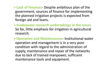 Lack of Finance:- Despite ambitious plan of the
government, sources of finance for implementing
the planned irrigation projects is expected from
foreign aid and loans.
Inadequate research undertakings in the area:-
So far, little emphasis for irrigation in agricultural
research.
Operation and Maintenance:- Institutional water
operation and management is in a very poor
condition with regard to the administration of
supply, maintenance and repair of the networks
due to lack of trained manpower, sufficient
maintenance tools and equipment.
 