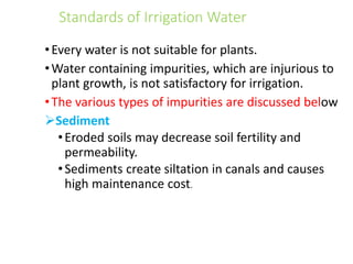 Standards of Irrigation Water
•Every water is not suitable for plants.
•Water containing impurities, which are injurious to
plant growth, is not satisfactory for irrigation.
•The various types of impurities are discussed below
Sediment
•Eroded soils may decrease soil fertility and
permeability.
•Sediments create siltation in canals and causes
high maintenance cost.
 