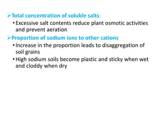 Total concentration of soluble salts:
•Excessive salt contents reduce plant osmotic activities
and prevent aeration
Proportion of sodium ions to other cations
•Increase in the proportion leads to disaggregation of
soil grains
•High sodium soils become plastic and sticky when wet
and cloddy when dry
 