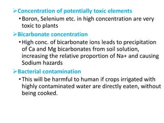 Concentration of potentially toxic elements
•Boron, Selenium etc. in high concentration are very
toxic to plants
Bicarbonate concentration
•High conc. of bicarbonate ions leads to precipitation
of Ca and Mg bicarbonates from soil solution,
increasing the relative proportion of Na+ and causing
Sodium hazards
Bacterial contamination
•This will be harmful to human if crops irrigated with
highly contaminated water are directly eaten, without
being cooked.
 