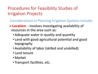 Procedures for Feasibility Studies of
Irrigation Projects
Considerations in Planning Irrigation Systems include:
Location: - involves investigating availability of
resources in the area such as:
•Adequate water in quality and quantity
•Land with good agricultural potential and good
topography
•Availability of labor (skilled and unskilled)
•Land tenure
•Market
•Transport facilities, etc.
 