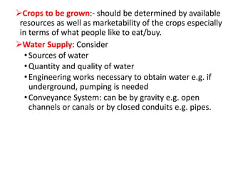 Crops to be grown:- should be determined by available
resources as well as marketability of the crops especially
in terms of what people like to eat/buy.
Water Supply: Consider
•Sources of water
•Quantity and quality of water
•Engineering works necessary to obtain water e.g. if
underground, pumping is needed
•Conveyance System: can be by gravity e.g. open
channels or canals or by closed conduits e.g. pipes.
 