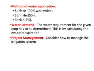 •Method of water application:
•Surface (90% worldwide),
•Sprinkler(5%),
•Trickle(5%).
•Water Demand: The water requirement for the given
crop has to be determined. This is by calculating the
evapotranspiration
•Project Management: Consider how to manage the
irrigation system
 