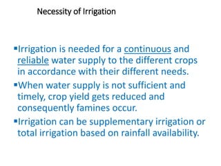 Necessity of Irrigation
Irrigation is needed for a continuous and
reliable water supply to the different crops
in accordance with their different needs.
When water supply is not sufficient and
timely, crop yield gets reduced and
consequently famines occur.
Irrigation can be supplementary irrigation or
total irrigation based on rainfall availability.
 
