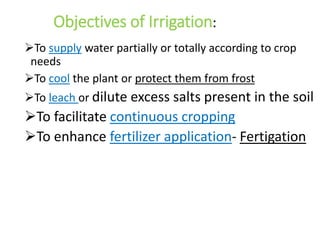Objectives of Irrigation:
To supply water partially or totally according to crop
needs
To cool the plant or protect them from frost
To leach or dilute excess salts present in the soil
To facilitate continuous cropping
To enhance fertilizer application- Fertigation
 