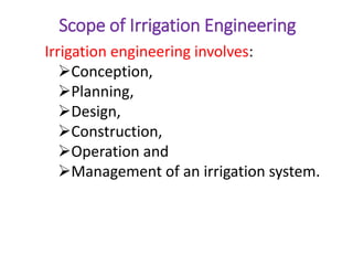 Scope of Irrigation Engineering
Irrigation engineering involves:
Conception,
Planning,
Design,
Construction,
Operation and
Management of an irrigation system.
 
