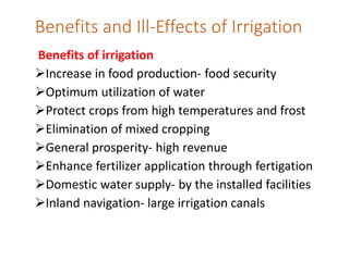 Benefits and Ill-Effects of Irrigation
Benefits of irrigation
Increase in food production- food security
Optimum utilization of water
Protect crops from high temperatures and frost
Elimination of mixed cropping
General prosperity- high revenue
Enhance fertilizer application through fertigation
Domestic water supply- by the installed facilities
Inland navigation- large irrigation canals
 