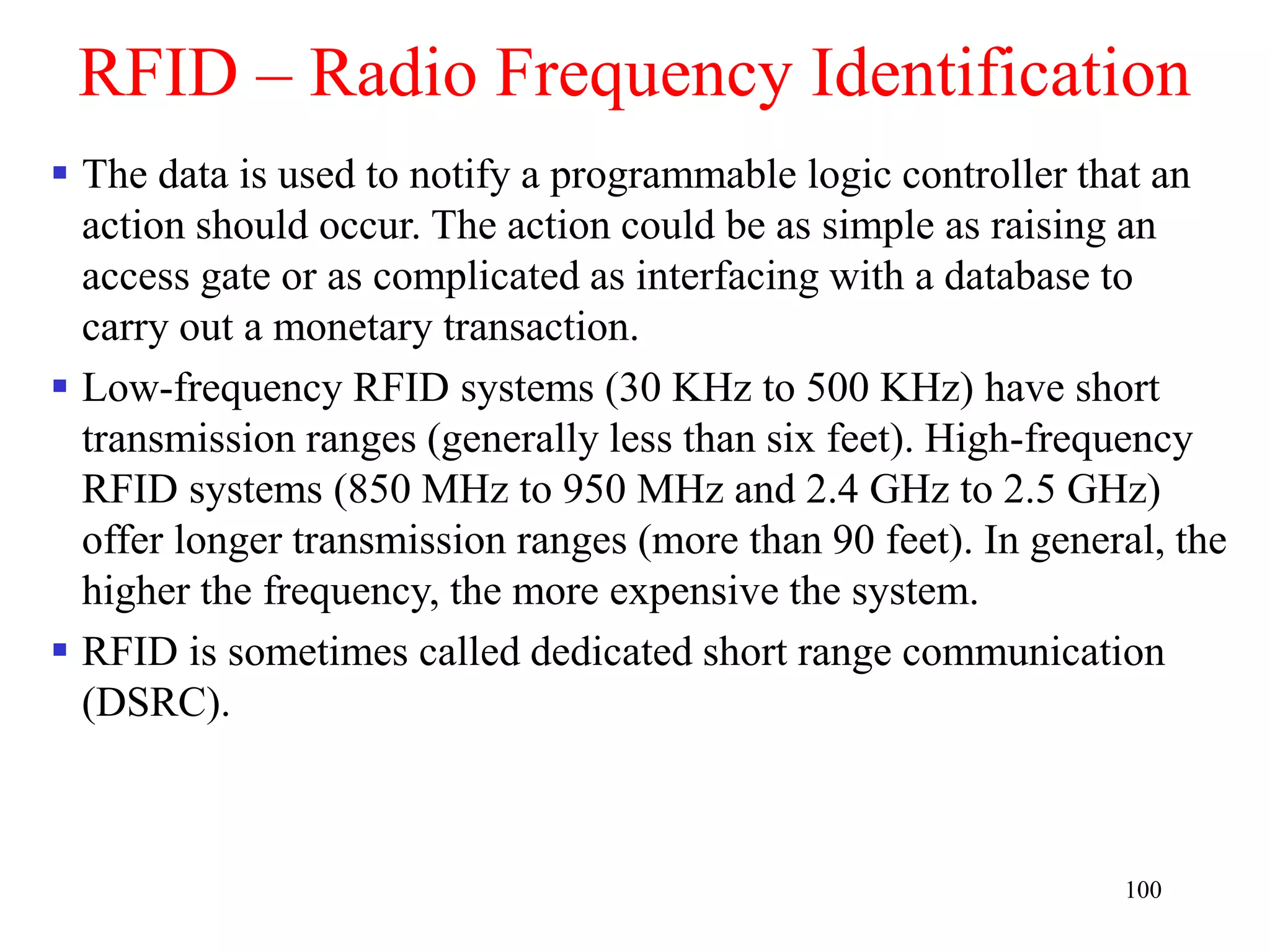 100
RFID – Radio Frequency Identification
 The data is used to notify a programmable logic controller that an
action should occur. The action could be as simple as raising an
access gate or as complicated as interfacing with a database to
carry out a monetary transaction.
 Low-frequency RFID systems (30 KHz to 500 KHz) have short
transmission ranges (generally less than six feet). High-frequency
RFID systems (850 MHz to 950 MHz and 2.4 GHz to 2.5 GHz)
offer longer transmission ranges (more than 90 feet). In general, the
higher the frequency, the more expensive the system.
 RFID is sometimes called dedicated short range communication
(DSRC).
 