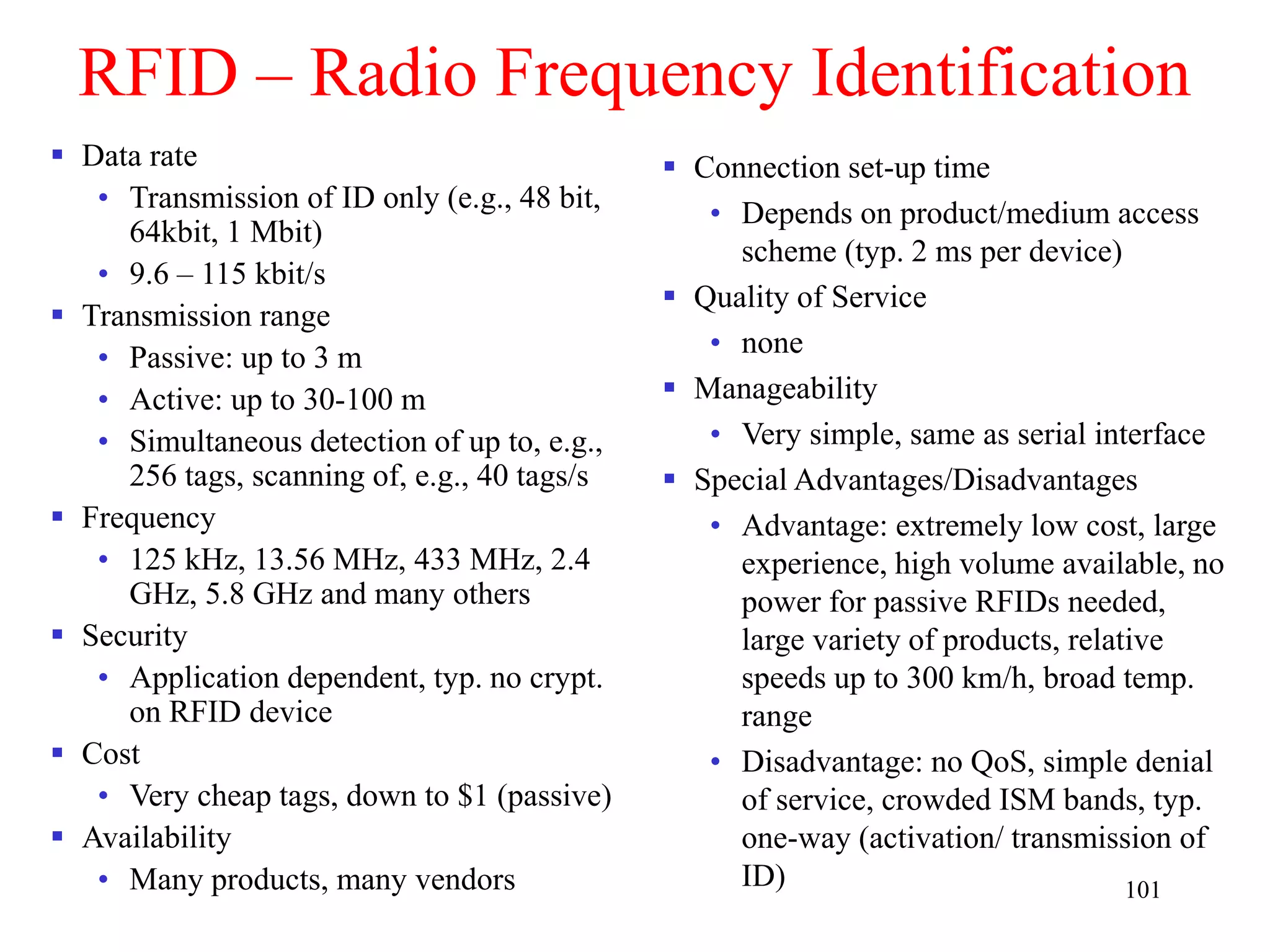 101
RFID – Radio Frequency Identification
 Data rate
• Transmission of ID only (e.g., 48 bit,
64kbit, 1 Mbit)
• 9.6 – 115 kbit/s
 Transmission range
• Passive: up to 3 m
• Active: up to 30-100 m
• Simultaneous detection of up to, e.g.,
256 tags, scanning of, e.g., 40 tags/s
 Frequency
• 125 kHz, 13.56 MHz, 433 MHz, 2.4
GHz, 5.8 GHz and many others
 Security
• Application dependent, typ. no crypt.
on RFID device
 Cost
• Very cheap tags, down to $1 (passive)
 Availability
• Many products, many vendors
 Connection set-up time
• Depends on product/medium access
scheme (typ. 2 ms per device)
 Quality of Service
• none
 Manageability
• Very simple, same as serial interface
 Special Advantages/Disadvantages
• Advantage: extremely low cost, large
experience, high volume available, no
power for passive RFIDs needed,
large variety of products, relative
speeds up to 300 km/h, broad temp.
range
• Disadvantage: no QoS, simple denial
of service, crowded ISM bands, typ.
one-way (activation/ transmission of
ID)
 