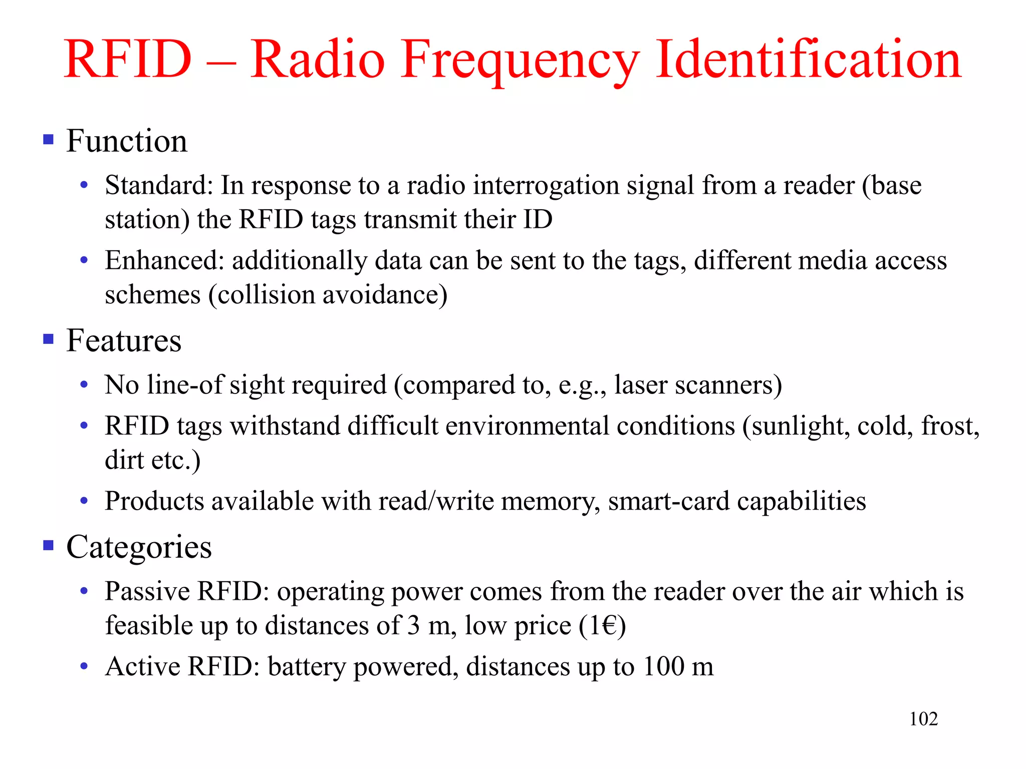 102
RFID – Radio Frequency Identification
 Function
• Standard: In response to a radio interrogation signal from a reader (base
station) the RFID tags transmit their ID
• Enhanced: additionally data can be sent to the tags, different media access
schemes (collision avoidance)
 Features
• No line-of sight required (compared to, e.g., laser scanners)
• RFID tags withstand difficult environmental conditions (sunlight, cold, frost,
dirt etc.)
• Products available with read/write memory, smart-card capabilities
 Categories
• Passive RFID: operating power comes from the reader over the air which is
feasible up to distances of 3 m, low price (1€)
• Active RFID: battery powered, distances up to 100 m
 