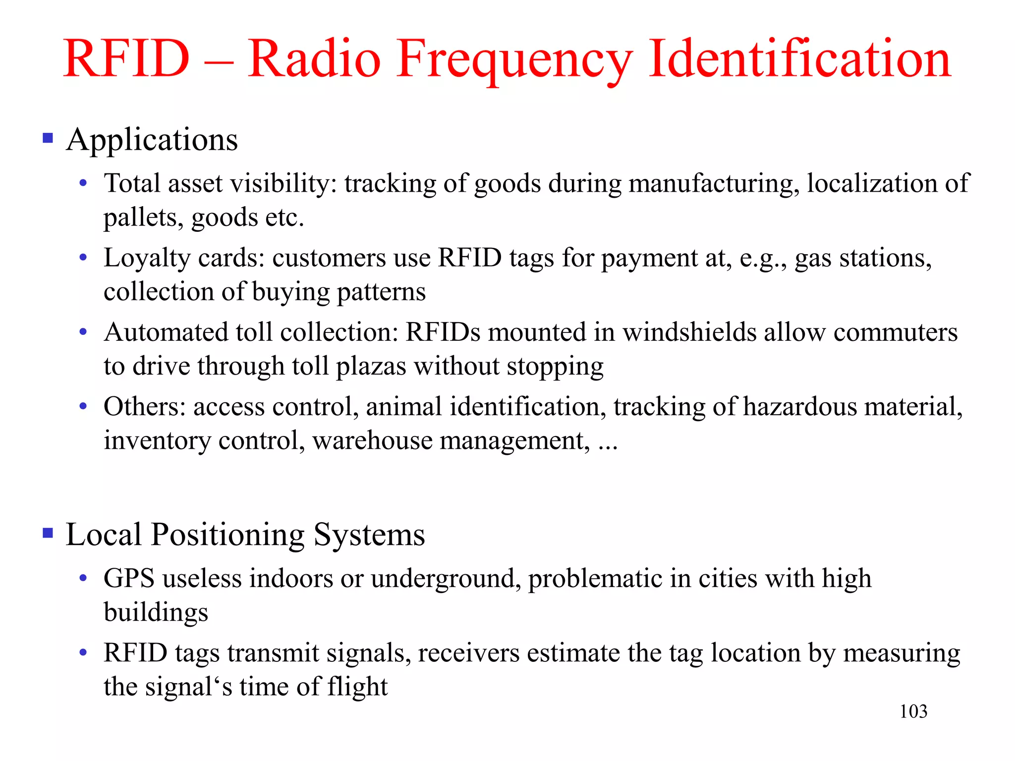 103
RFID – Radio Frequency Identification
 Applications
• Total asset visibility: tracking of goods during manufacturing, localization of
pallets, goods etc.
• Loyalty cards: customers use RFID tags for payment at, e.g., gas stations,
collection of buying patterns
• Automated toll collection: RFIDs mounted in windshields allow commuters
to drive through toll plazas without stopping
• Others: access control, animal identification, tracking of hazardous material,
inventory control, warehouse management, ...
 Local Positioning Systems
• GPS useless indoors or underground, problematic in cities with high
buildings
• RFID tags transmit signals, receivers estimate the tag location by measuring
the signal‘s time of flight
 