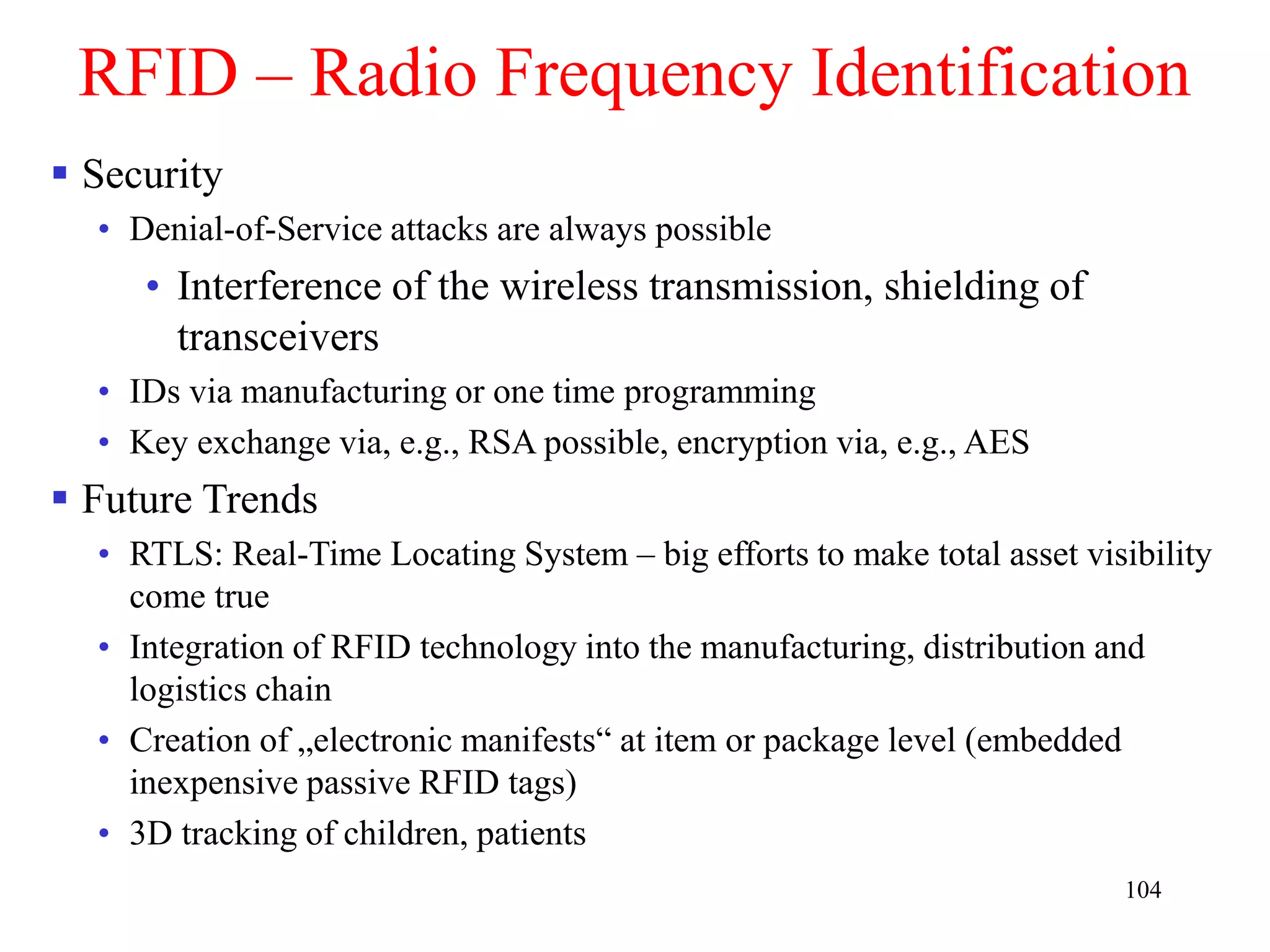 104
RFID – Radio Frequency Identification
 Security
• Denial-of-Service attacks are always possible
• Interference of the wireless transmission, shielding of
transceivers
• IDs via manufacturing or one time programming
• Key exchange via, e.g., RSA possible, encryption via, e.g., AES
 Future Trends
• RTLS: Real-Time Locating System – big efforts to make total asset visibility
come true
• Integration of RFID technology into the manufacturing, distribution and
logistics chain
• Creation of „electronic manifests“ at item or package level (embedded
inexpensive passive RFID tags)
• 3D tracking of children, patients
 