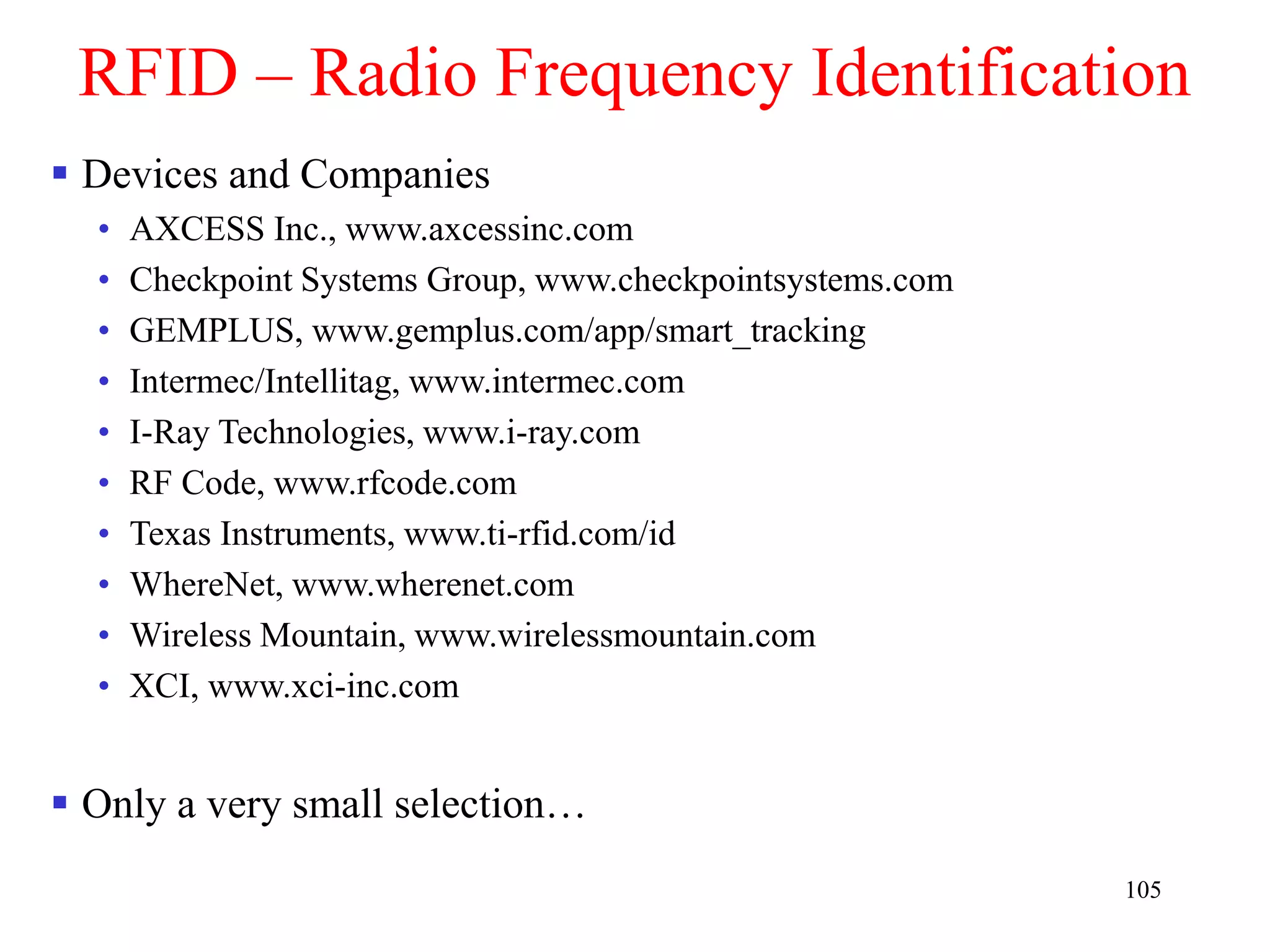 105
RFID – Radio Frequency Identification
 Devices and Companies
• AXCESS Inc., www.axcessinc.com
• Checkpoint Systems Group, www.checkpointsystems.com
• GEMPLUS, www.gemplus.com/app/smart_tracking
• Intermec/Intellitag, www.intermec.com
• I-Ray Technologies, www.i-ray.com
• RF Code, www.rfcode.com
• Texas Instruments, www.ti-rfid.com/id
• WhereNet, www.wherenet.com
• Wireless Mountain, www.wirelessmountain.com
• XCI, www.xci-inc.com
 Only a very small selection…
 