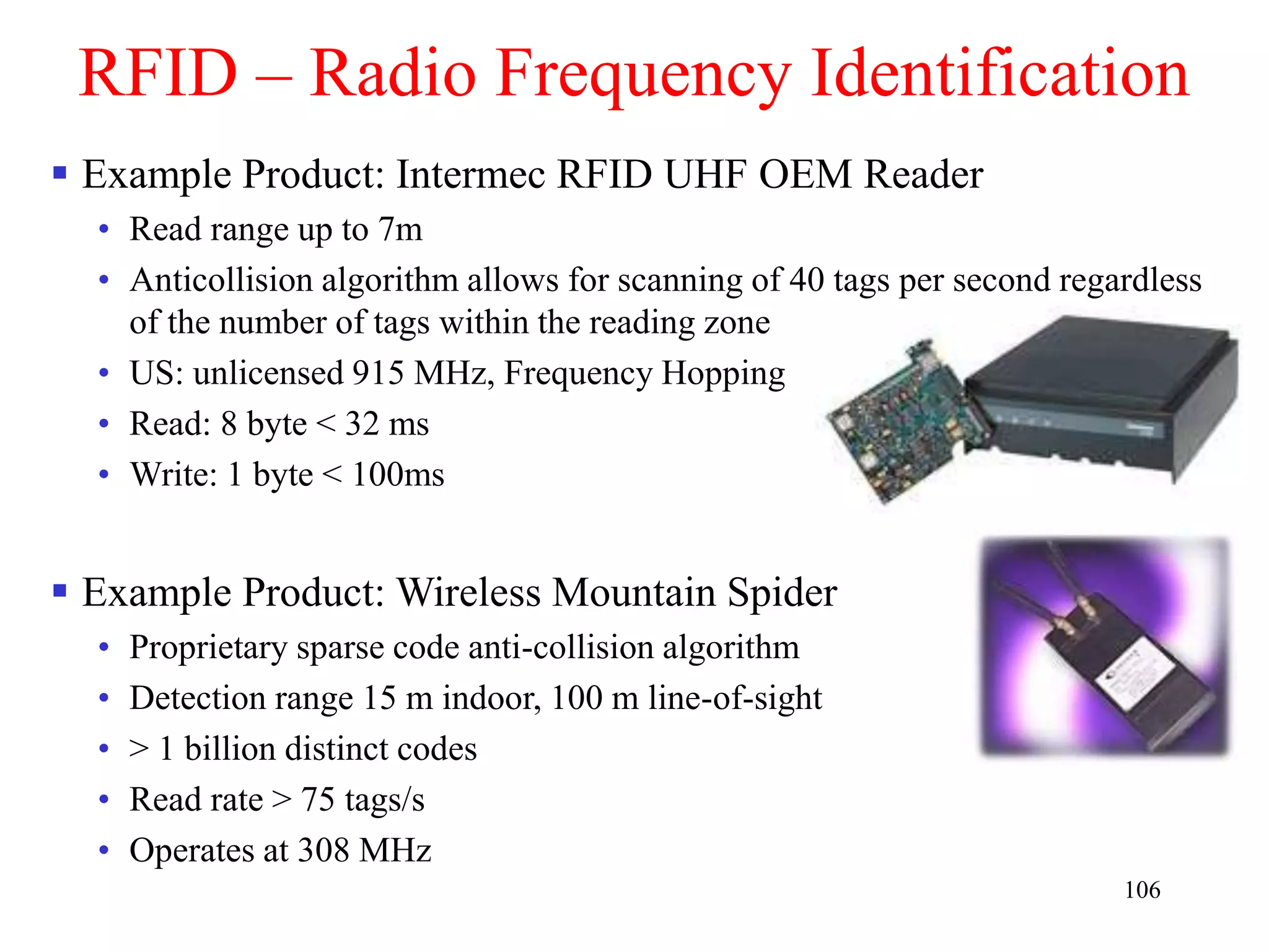 106
RFID – Radio Frequency Identification
 Example Product: Intermec RFID UHF OEM Reader
• Read range up to 7m
• Anticollision algorithm allows for scanning of 40 tags per second regardless
of the number of tags within the reading zone
• US: unlicensed 915 MHz, Frequency Hopping
• Read: 8 byte < 32 ms
• Write: 1 byte < 100ms
 Example Product: Wireless Mountain Spider
• Proprietary sparse code anti-collision algorithm
• Detection range 15 m indoor, 100 m line-of-sight
• > 1 billion distinct codes
• Read rate > 75 tags/s
• Operates at 308 MHz
 