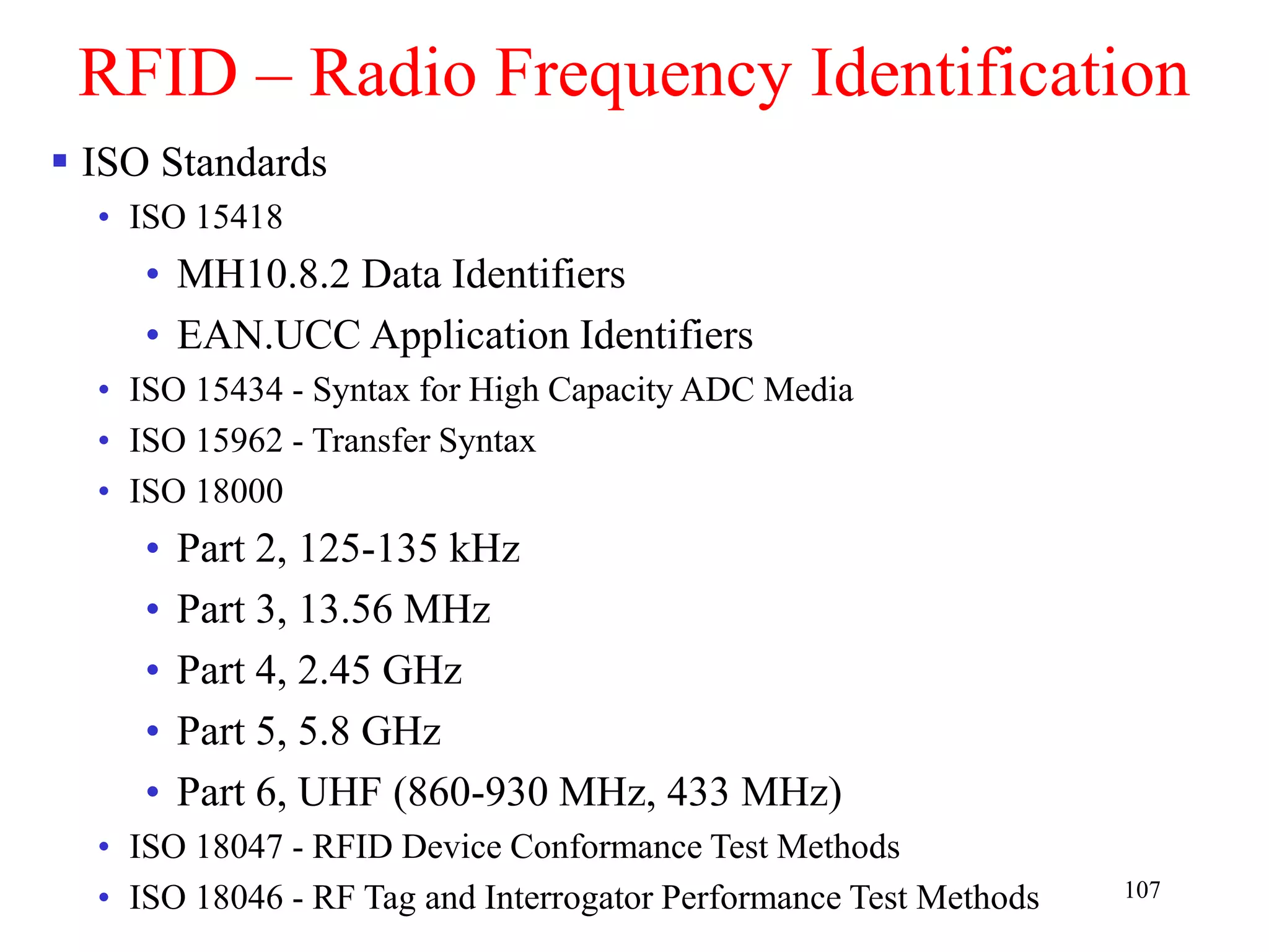 107
RFID – Radio Frequency Identification
 ISO Standards
• ISO 15418
• MH10.8.2 Data Identifiers
• EAN.UCC Application Identifiers
• ISO 15434 - Syntax for High Capacity ADC Media
• ISO 15962 - Transfer Syntax
• ISO 18000
• Part 2, 125-135 kHz
• Part 3, 13.56 MHz
• Part 4, 2.45 GHz
• Part 5, 5.8 GHz
• Part 6, UHF (860-930 MHz, 433 MHz)
• ISO 18047 - RFID Device Conformance Test Methods
• ISO 18046 - RF Tag and Interrogator Performance Test Methods
 